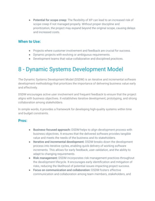 ● Potential for scope creep: The flexibility of XP can lead to an increased risk of
scope creep if not managed properly. Without proper discipline and
prioritization, the project may expand beyond the original scope, causing delays
and increased costs.
When to Use:
● Projects where customer involvement and feedback are crucial for success.
● Dynamic projects with evolving or ambiguous requirements.
● Development teams that value collaborative and disciplined practices.
8 - Dynamic Systems Development Model
The Dynamic Systems Development Model (DSDM) is an iterative and incremental software
development methodology that prioritizes the importance of delivering business value early
and effectively.
DSDM encourages active user involvement and frequent feedback to ensure that the project
aligns with business objectives. It establishes iterative development, prototyping, and strong
collaboration among stakeholders.
In simple words, it provides a framework for developing high-quality systems within time
and budget constraints.
Pros:
● Business-focused approach: DSDM helps to align development process with
business objectives. It ensures that the delivered software provides tangible
value and meets the needs of the business and its stakeholders.
● Iterative and incremental development: DSDM breaks down the development
process into iterative cycles, enabling quick delivery of working software
increments. This allows for early feedback, user validation, and the ability to
adapt to changing requirements.
● Risk management: DSDM incorporates risk management practices throughout
the development lifecycle. It encourages early identification and mitigation of
risks, reducing the likelihood of potential issues impacting project success.
● Focus on communication and collaboration: DSDM fosters effective
communication and collaboration among team members, stakeholders, and
 