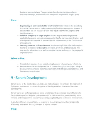 business representatives. This promotes shared understanding, reduces
misunderstandings, and ensures that everyone is aligned with project goals.
Cons:
● Dependency on active stakeholder involvement: DSDM relies on the availability
and active involvement of stakeholders throughout the development process. If
stakeholders are not engaged or lack clear input, it can hinder progress and
decision-making.
● Potential complexity in larger projects: DSDM may face challenges when
applied to larger and more complex projects. Careful planning, coordination, and
management are required to ensure effective implementation and coordination
among teams.
● Learning curve and skill requirements: Implementing DSDM effectively requires
teams to understand and adopt its principles, practices, and techniques. This
may involve a learning curve and necessitate training and support for successful
implementation.
When to Use:
● Projects that require a focus on delivering business value early and effectively.
● Requirements that are likely to evolve or change throughout the project lifecycle.
● Development teams and stakeholders are committed to active collaboration and
frequent communication.
9 - Scrum Development
Scrum is one of the most widely adopted agile methodologies for software development. It
follows an iterative and incremental approach, dividing work into time-boxed iterations
called sprints.
Scrum teams are self-organized and cross-functional, with a dedicated Scrum Master who
facilitates the process. Regular ceremonies such as daily stand-ups, sprint planning, sprint
reviews, and retrospectives ensure transparency, adaptability, and continuous improvement.
In a nutshell, Scrum enables teams to respond to changing requirements, manage risks
effectively, and deliver working software at regular intervals.
Pros:
 
