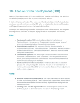10 - Feature-Driven Development (FDD)
Feature-Driven Development (FDD) is a model-driven, iterative methodology that prioritizes
on delivering tangible results and focusing on individual features.
It starts with an overall model of the system and then breaks it down into features that are
developed and delivered incrementally. FDD relies on a feature list, domain walkthroughs,
and frequent inspections to ensure high-quality deliverables.
Put simply, this methodology promotes collaboration, clear communication, and progress
tracking, making it suitable for projects relying on feature development and delivery.
Pros:
● Tangible deliverables: FDD is centered around delivering features or
functionalities in a timely manner. This approach provides a clear sense of
progress and value throughout the development process.
● Strong domain modeling: FDD promotes effective domain modeling to
understand and represent the problem domain. This enables teams to develop a
shared understanding of the project requirements, leading to better software
design and development.
● Collaborative approach: FDD encourages collaboration and cross-functional
teamwork. It defines specific roles, such as the Chief Programmer, Domain
Expert, and Development Team, to ensure clear responsibilities and effective
communication among team members.
● Iterative and incremental development: FDD breaks down the development
process into small, manageable iterations. This allows for faster delivery of
working software and the ability to incorporate feedback and make adjustments
as the project progresses.
Cons:
● Potential complexity in larger projects: FDD may face challenges when applied
to large and complex projects. Careful planning and coordination are required to
ensure effective implementation and manage dependencies among features
and functionalities.
● Learning curve and skill requirements: FDD involves specific practices and
techniques, such as domain modeling and feature-driven design. Team
 