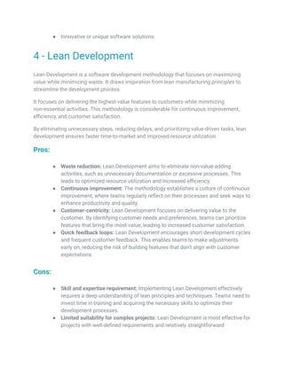 ● Innovative or unique software solutions.
4 - Lean Development
Lean Development is a software development methodology that focuses on maximizing
value while minimizing waste. It draws inspiration from lean manufacturing principles to
streamline the development process.
It focuses on delivering the highest value features to customers while minimizing
non-essential activities. This methodology is considerable for continuous improvement,
efficiency, and customer satisfaction.
By eliminating unnecessary steps, reducing delays, and prioritizing value-driven tasks, lean
development ensures faster time-to-market and improved resource utilization.
Pros:
● Waste reduction: Lean Development aims to eliminate non-value-adding
activities, such as unnecessary documentation or excessive processes. This
leads to optimized resource utilization and increased efficiency.
● Continuous improvement: The methodology establishes a culture of continuous
improvement, where teams regularly reflect on their processes and seek ways to
enhance productivity and quality.
● Customer-centricity: Lean Development focuses on delivering value to the
customer. By identifying customer needs and preferences, teams can prioritize
features that bring the most value, leading to increased customer satisfaction.
● Quick feedback loops: Lean Development encourages short development cycles
and frequent customer feedback. This enables teams to make adjustments
early on, reducing the risk of building features that don't align with customer
expectations.
Cons:
● Skill and expertise requirement: Implementing Lean Development effectively
requires a deep understanding of lean principles and techniques. Teams need to
invest time in training and acquiring the necessary skills to optimize their
development processes.
● Limited suitability for complex projects: Lean Development is most effective for
projects with well-defined requirements and relatively straightforward
 