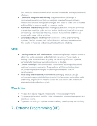 This promotes better communication, reduces bottlenecks, and improves overall
efficiency.
● Continuous integration and delivery: The primary focus of DevOps is
continuous integration and delivery practices, enabling frequent software
releases with smaller, manageable changes. This leads to faster time to market
and the ability to respond quickly to customer needs.
● Automation and efficiency: DevOps leverages automation tools and processes
to streamline repetitive tasks, such as testing, deployment, and infrastructure
provisioning. This improves efficiency, reduces manual errors, and frees up
resources for more critical activities.
● Enhanced quality and reliability: With continuous testing and monitoring
practices, DevOps ensures early defect detection and rapid issue resolution.
This results in improved software quality, stability, and reliability.
Cons:
● Learning curve and skill requirements: Implementing DevOps requires teams to
adopt new tools, processes, and collaborative practices. There may be a
learning curve associated with acquiring the necessary skills and expertise,
particularly for traditional teams transitioning to DevOps.
● Cultural challenges: DevOps involves a cultural shift, requiring collaboration,
trust, and open communication. Organizations with hierarchical or siloed
structures may face challenges in fostering the necessary cultural
transformation.
● Initial setup and infrastructure investment: Setting up a robust DevOps
environment may require initial investments in infrastructure, automation tools,
and training. Organizations need to assess the cost-benefit ratio and ensure
alignment with their business goals.
When to Use:
● Projects that require frequent releases and continuous deployment.
● Complex projects with a need for close collaboration between development and
operations teams.
● Organizations aiming to improve software delivery speed, quality, and reliability.
7 - Extreme Programming (XP)
 