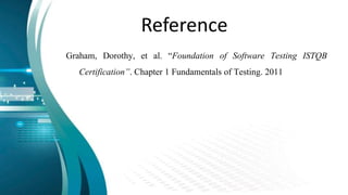 Reference
Graham, Dorothy, et al. “Foundation of Software Testing ISTQB
Certification”. Chapter 1 Fundamentals of Testing. 2011
 