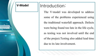 V-Model Introduction:
The V-model was developed to address
some of the problems experienced using
the traditional waterfall approach. Defects
were being found too late in the life cycle,
as testing was not involved until the end
of the project.Testing also added lead time
due to its late involvement.
 