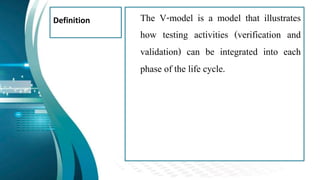 Definition The V-model is a model that illustrates
how testing activities (verification and
validation) can be integrated into each
phase of the life cycle.
 