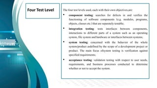 Four Test Level The four test levels used, each with their own objectives,are:
• component testing: searches for defects in and verifies the
functioning of software components (e.g. modules, programs,
objects, classes etc.) that are separately testable;
• integration testing: tests interfaces between components,
interactions to different parts of a system such as an operating
system,file system and hardware or interfacesbetween systems;
• system testing: concerned with the behavior of the whole
system/product asdefined by the scope of a development project or
product. The main focus ofsystem testing is verification against
specified requirements;
• acceptance testing: validation testing with respect to user needs,
requirements, and business processes conducted to determine
whether or not to accept the system.
 