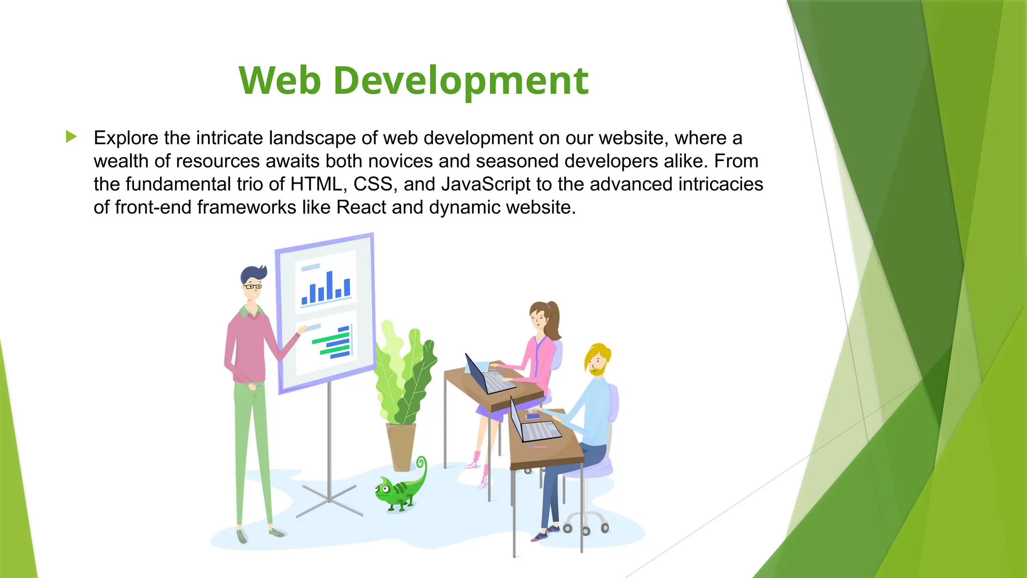 Web Development
 Explore the intricate landscape of web development on our website, where a
wealth of resources awaits both novices and seasoned developers alike. From
the fundamental trio of HTML, CSS, and JavaScript to the advanced intricacies
of front-end frameworks like React and dynamic website.
 