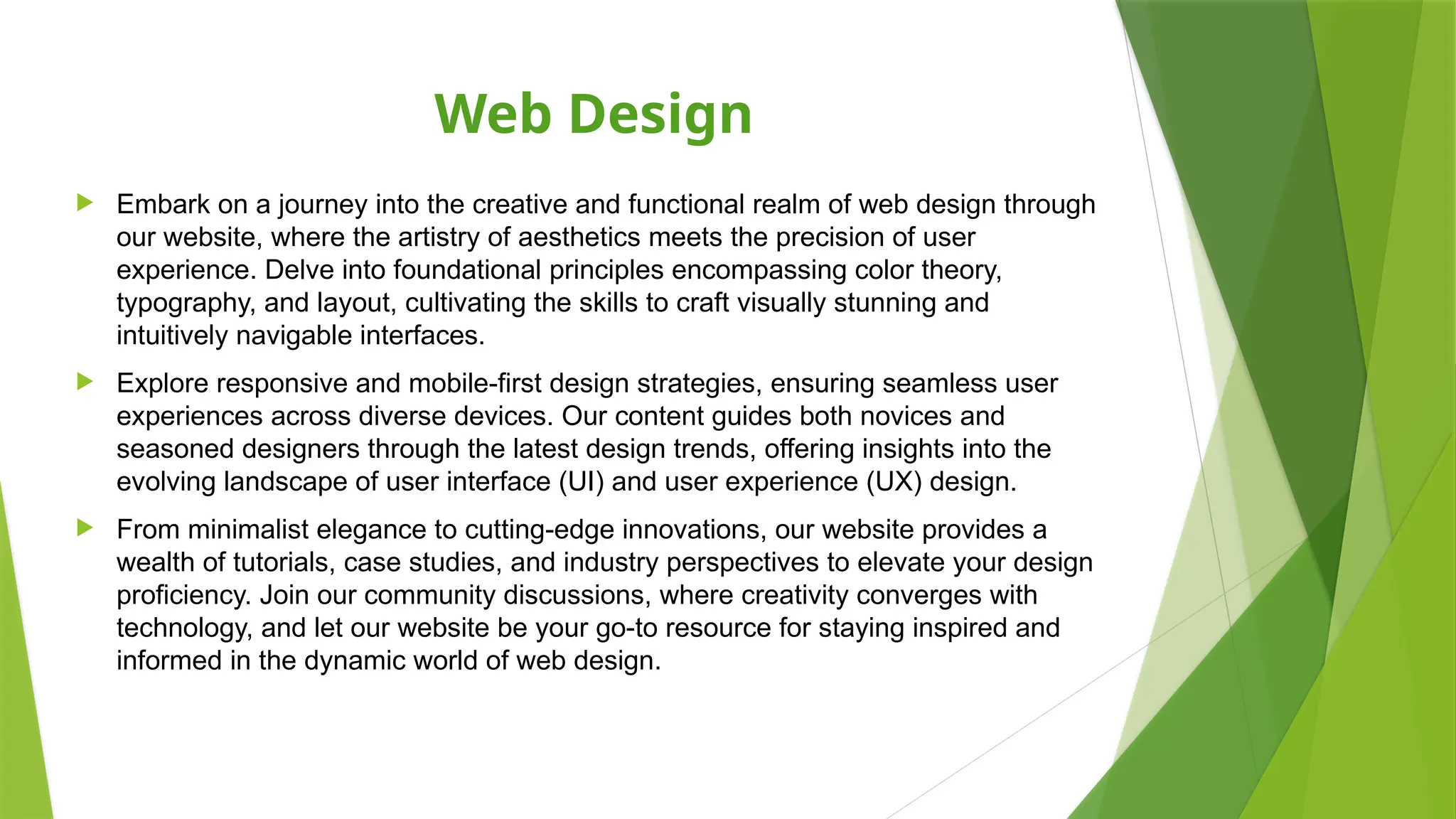 Web Design
 Embark on a journey into the creative and functional realm of web design through
our website, where the artistry of aesthetics meets the precision of user
experience. Delve into foundational principles encompassing color theory,
typography, and layout, cultivating the skills to craft visually stunning and
intuitively navigable interfaces.
 Explore responsive and mobile-first design strategies, ensuring seamless user
experiences across diverse devices. Our content guides both novices and
seasoned designers through the latest design trends, offering insights into the
evolving landscape of user interface (UI) and user experience (UX) design.
 From minimalist elegance to cutting-edge innovations, our website provides a
wealth of tutorials, case studies, and industry perspectives to elevate your design
proficiency. Join our community discussions, where creativity converges with
technology, and let our website be your go-to resource for staying inspired and
informed in the dynamic world of web design.
 