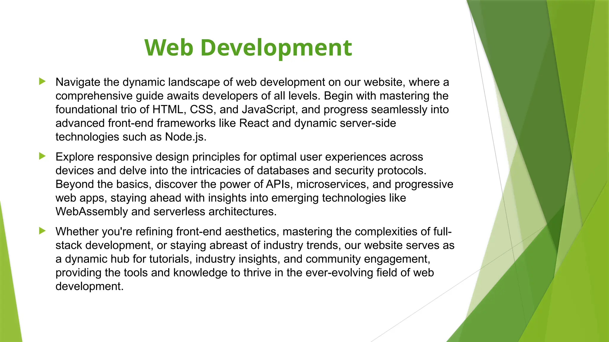 Web Development
 Navigate the dynamic landscape of web development on our website, where a
comprehensive guide awaits developers of all levels. Begin with mastering the
foundational trio of HTML, CSS, and JavaScript, and progress seamlessly into
advanced front-end frameworks like React and dynamic server-side
technologies such as Node.js.
 Explore responsive design principles for optimal user experiences across
devices and delve into the intricacies of databases and security protocols.
Beyond the basics, discover the power of APIs, microservices, and progressive
web apps, staying ahead with insights into emerging technologies like
WebAssembly and serverless architectures.
 Whether you're refining front-end aesthetics, mastering the complexities of full-
stack development, or staying abreast of industry trends, our website serves as
a dynamic hub for tutorials, industry insights, and community engagement,
providing the tools and knowledge to thrive in the ever-evolving field of web
development.
 