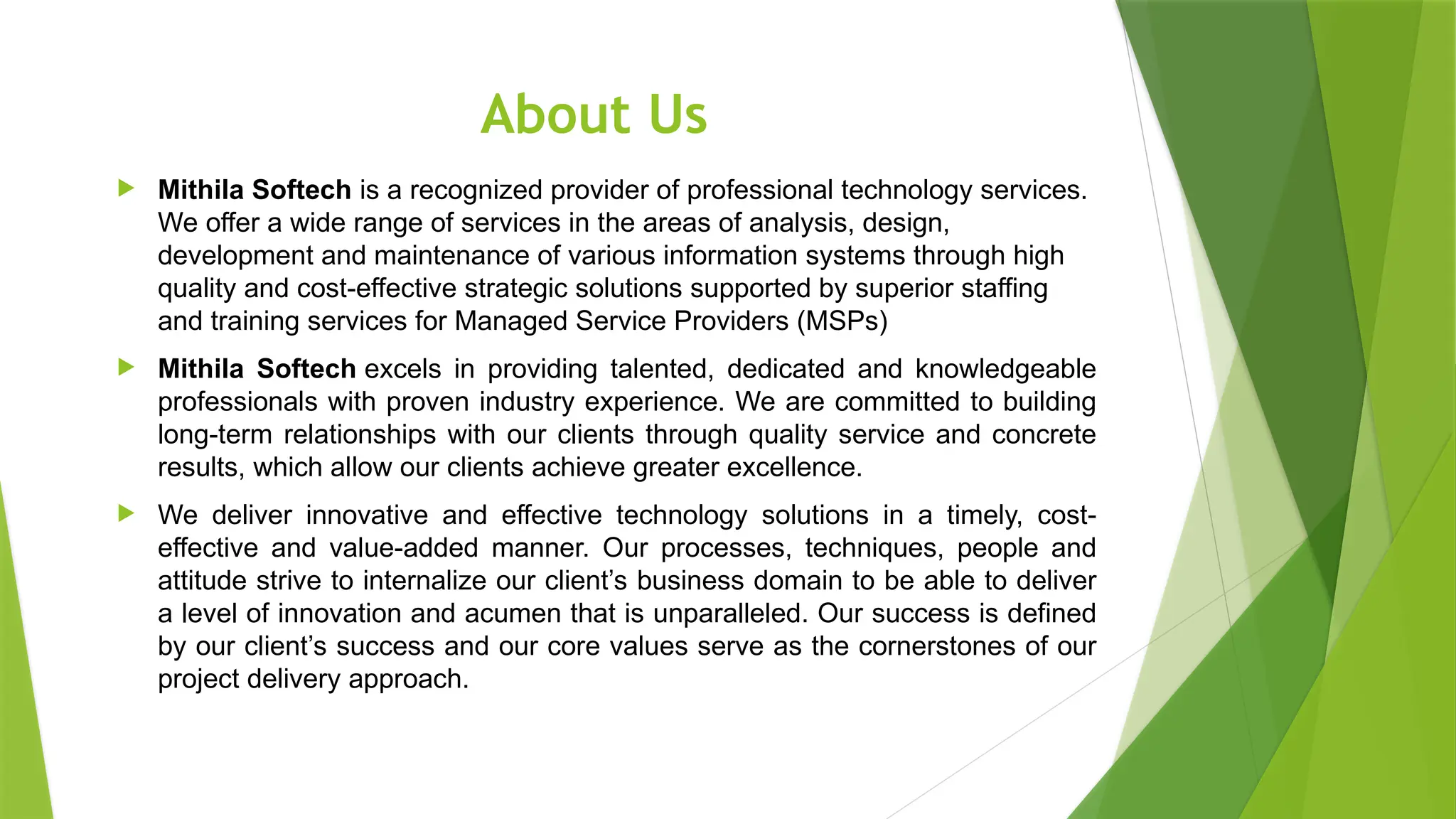 About Us
 Mithila Softech is a recognized provider of professional technology services.
We offer a wide range of services in the areas of analysis, design,
development and maintenance of various information systems through high
quality and cost-effective strategic solutions supported by superior staffing
and training services for Managed Service Providers (MSPs)
 Mithila Softech excels in providing talented, dedicated and knowledgeable
professionals with proven industry experience. We are committed to building
long-term relationships with our clients through quality service and concrete
results, which allow our clients achieve greater excellence.
 We deliver innovative and effective technology solutions in a timely, cost-
effective and value-added manner. Our processes, techniques, people and
attitude strive to internalize our client’s business domain to be able to deliver
a level of innovation and acumen that is unparalleled. Our success is defined
by our client’s success and our core values serve as the cornerstones of our
project delivery approach.
 