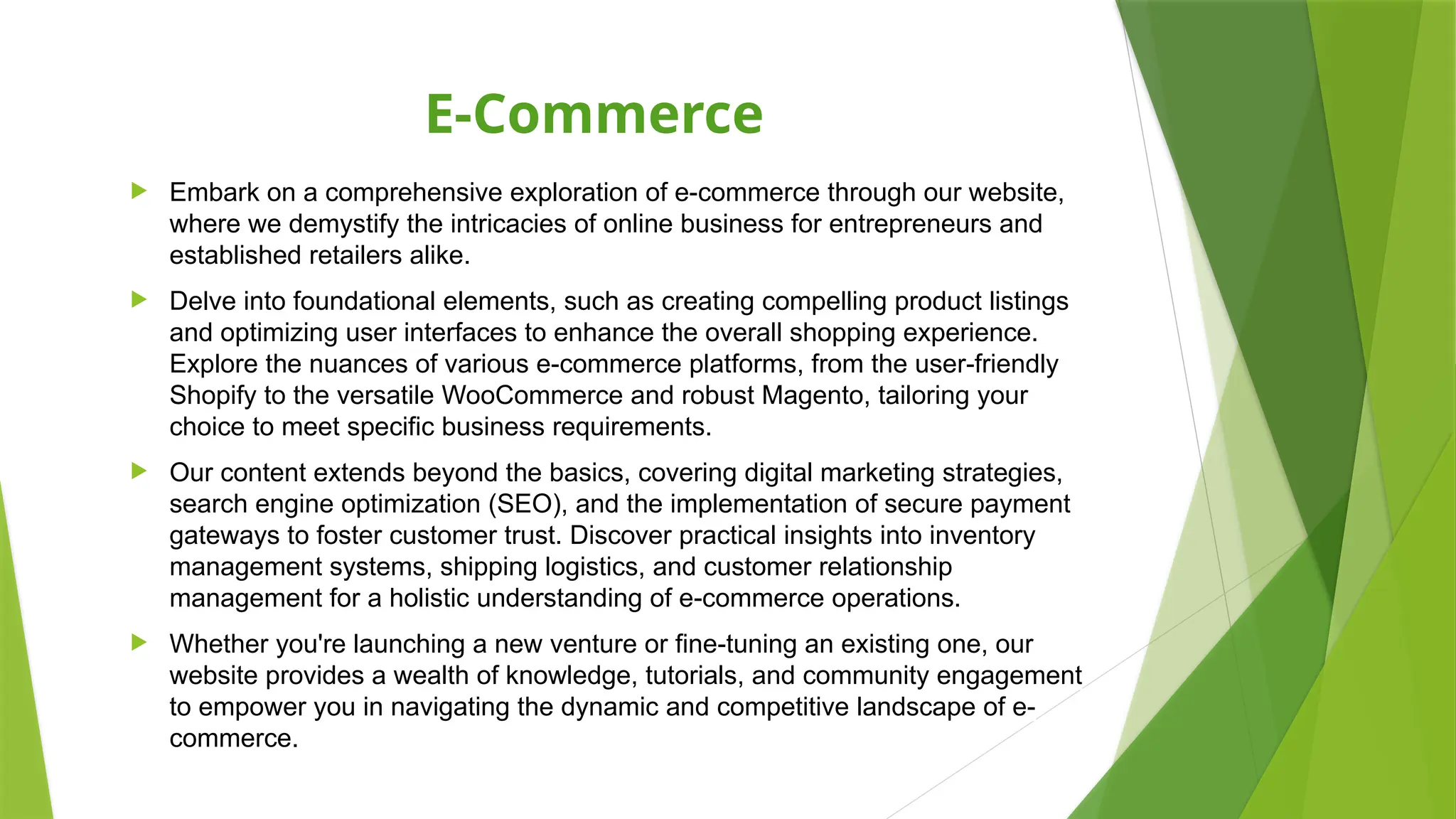 E-Commerce
 Embark on a comprehensive exploration of e-commerce through our website,
where we demystify the intricacies of online business for entrepreneurs and
established retailers alike.
 Delve into foundational elements, such as creating compelling product listings
and optimizing user interfaces to enhance the overall shopping experience.
Explore the nuances of various e-commerce platforms, from the user-friendly
Shopify to the versatile WooCommerce and robust Magento, tailoring your
choice to meet specific business requirements.
 Our content extends beyond the basics, covering digital marketing strategies,
search engine optimization (SEO), and the implementation of secure payment
gateways to foster customer trust. Discover practical insights into inventory
management systems, shipping logistics, and customer relationship
management for a holistic understanding of e-commerce operations.
 Whether you're launching a new venture or fine-tuning an existing one, our
website provides a wealth of knowledge, tutorials, and community engagement
to empower you in navigating the dynamic and competitive landscape of e-
commerce.
 