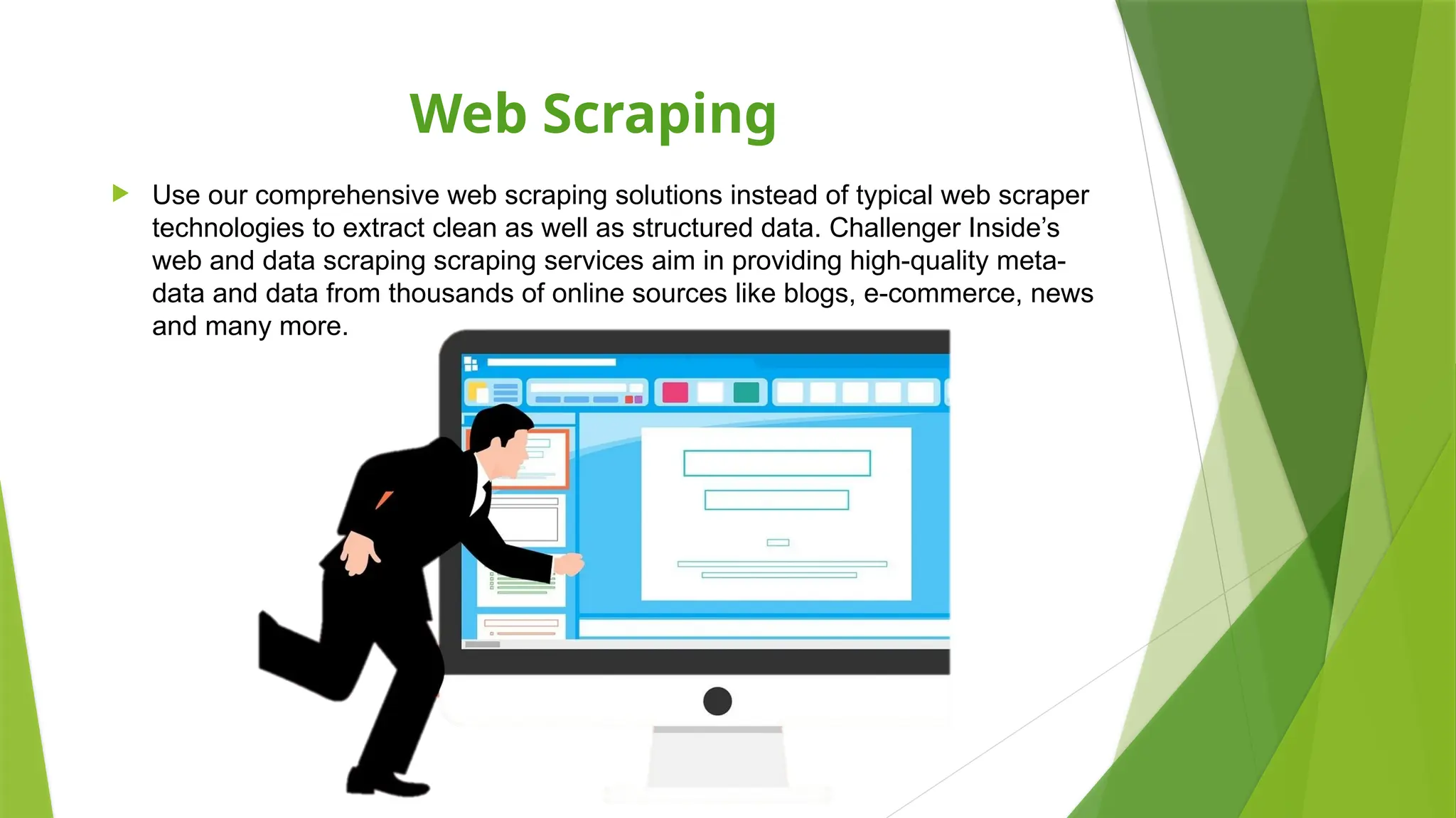 Web Scraping
 Use our comprehensive web scraping solutions instead of typical web scraper
technologies to extract clean as well as structured data. Challenger Inside’s
web and data scraping scraping services aim in providing high-quality meta-
data and data from thousands of online sources like blogs, e-commerce, news
and many more.
 