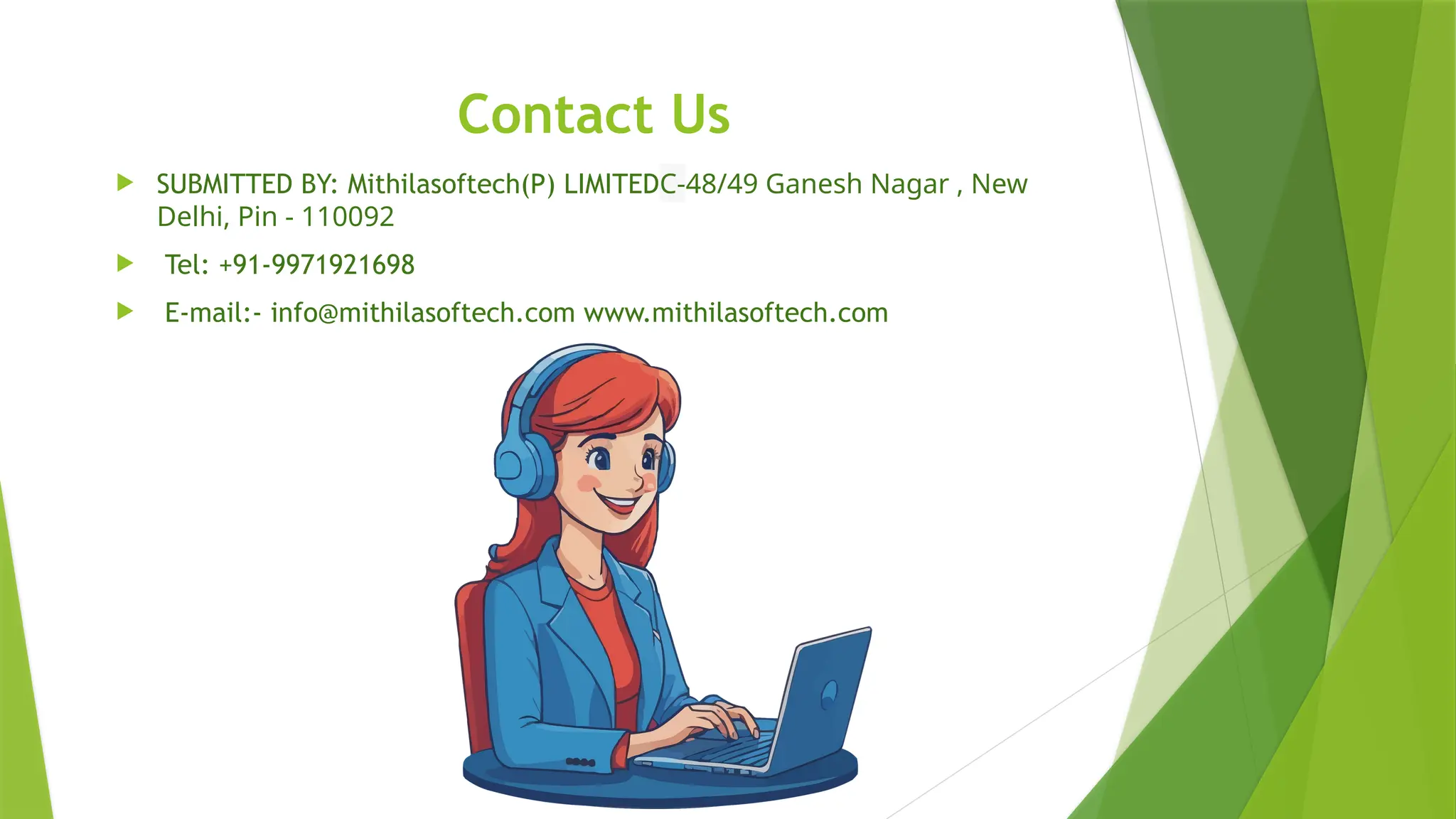 Contact Us
 SUBMITTED BY: Mithilasoftech(P) LIMITEDC-48/49 Ganesh Nagar , New
Delhi, Pin - 110092
 Tel: +91-9971921698
 E-mail:- info@mithilasoftech.com www.mithilasoftech.com
 