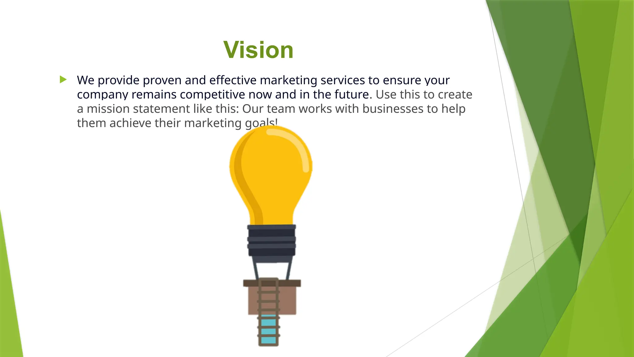 Vision
 We provide proven and effective marketing services to ensure your
company remains competitive now and in the future. Use this to create
a mission statement like this: Our team works with businesses to help
them achieve their marketing goals!
 