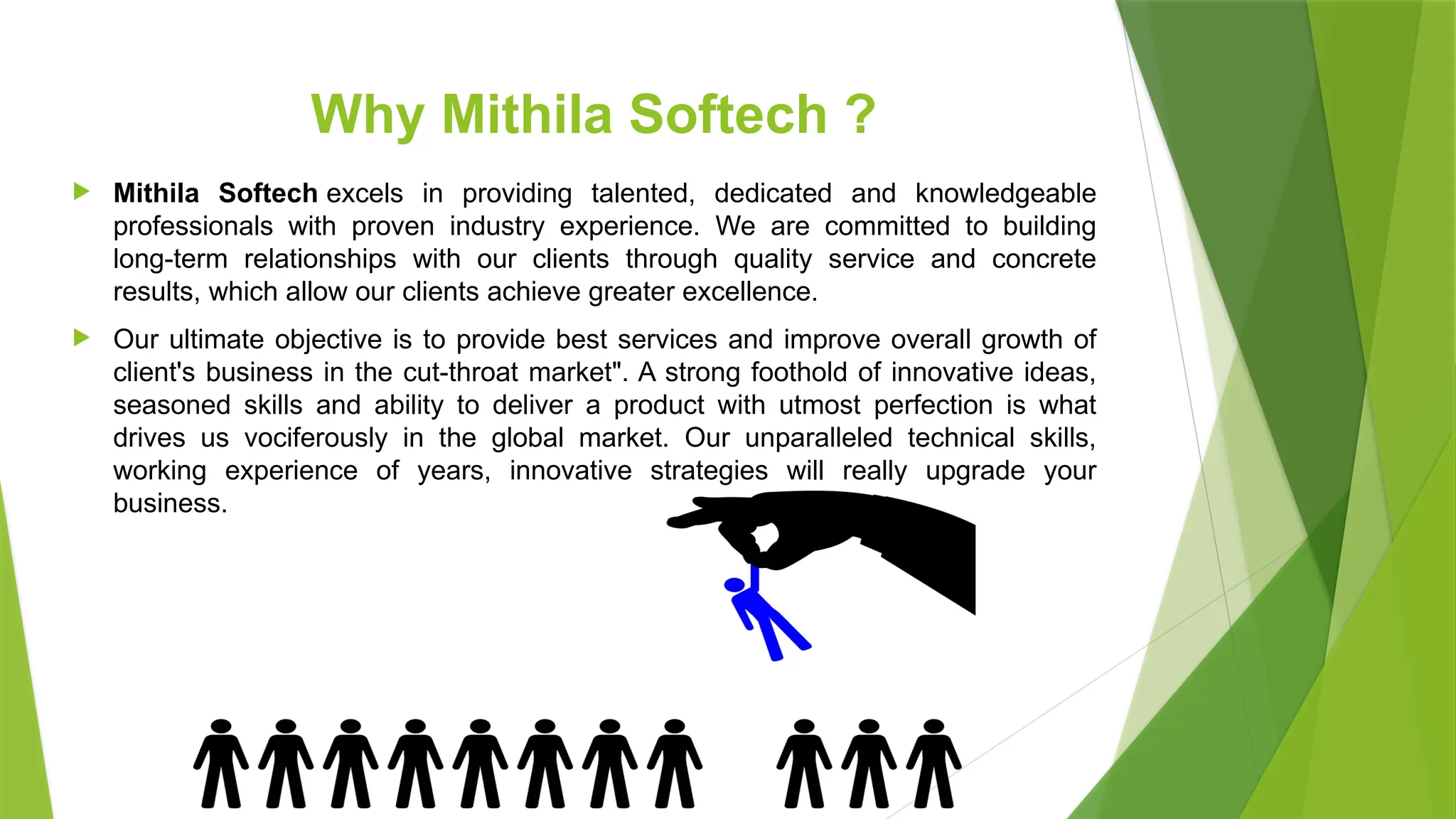Why Mithila Softech ?
 Mithila Softech excels in providing talented, dedicated and knowledgeable
professionals with proven industry experience. We are committed to building
long-term relationships with our clients through quality service and concrete
results, which allow our clients achieve greater excellence.
 Our ultimate objective is to provide best services and improve overall growth of
client's business in the cut-throat market". A strong foothold of innovative ideas,
seasoned skills and ability to deliver a product with utmost perfection is what
drives us vociferously in the global market. Our unparalleled technical skills,
working experience of years, innovative strategies will really upgrade your
business.
 
