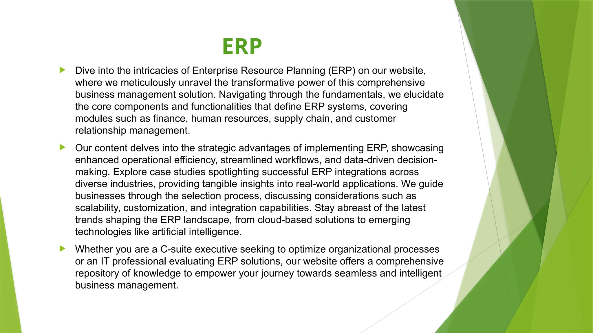 ERP
 Dive into the intricacies of Enterprise Resource Planning (ERP) on our website,
where we meticulously unravel the transformative power of this comprehensive
business management solution. Navigating through the fundamentals, we elucidate
the core components and functionalities that define ERP systems, covering
modules such as finance, human resources, supply chain, and customer
relationship management.
 Our content delves into the strategic advantages of implementing ERP, showcasing
enhanced operational efficiency, streamlined workflows, and data-driven decision-
making. Explore case studies spotlighting successful ERP integrations across
diverse industries, providing tangible insights into real-world applications. We guide
businesses through the selection process, discussing considerations such as
scalability, customization, and integration capabilities. Stay abreast of the latest
trends shaping the ERP landscape, from cloud-based solutions to emerging
technologies like artificial intelligence.
 Whether you are a C-suite executive seeking to optimize organizational processes
or an IT professional evaluating ERP solutions, our website offers a comprehensive
repository of knowledge to empower your journey towards seamless and intelligent
business management.
 