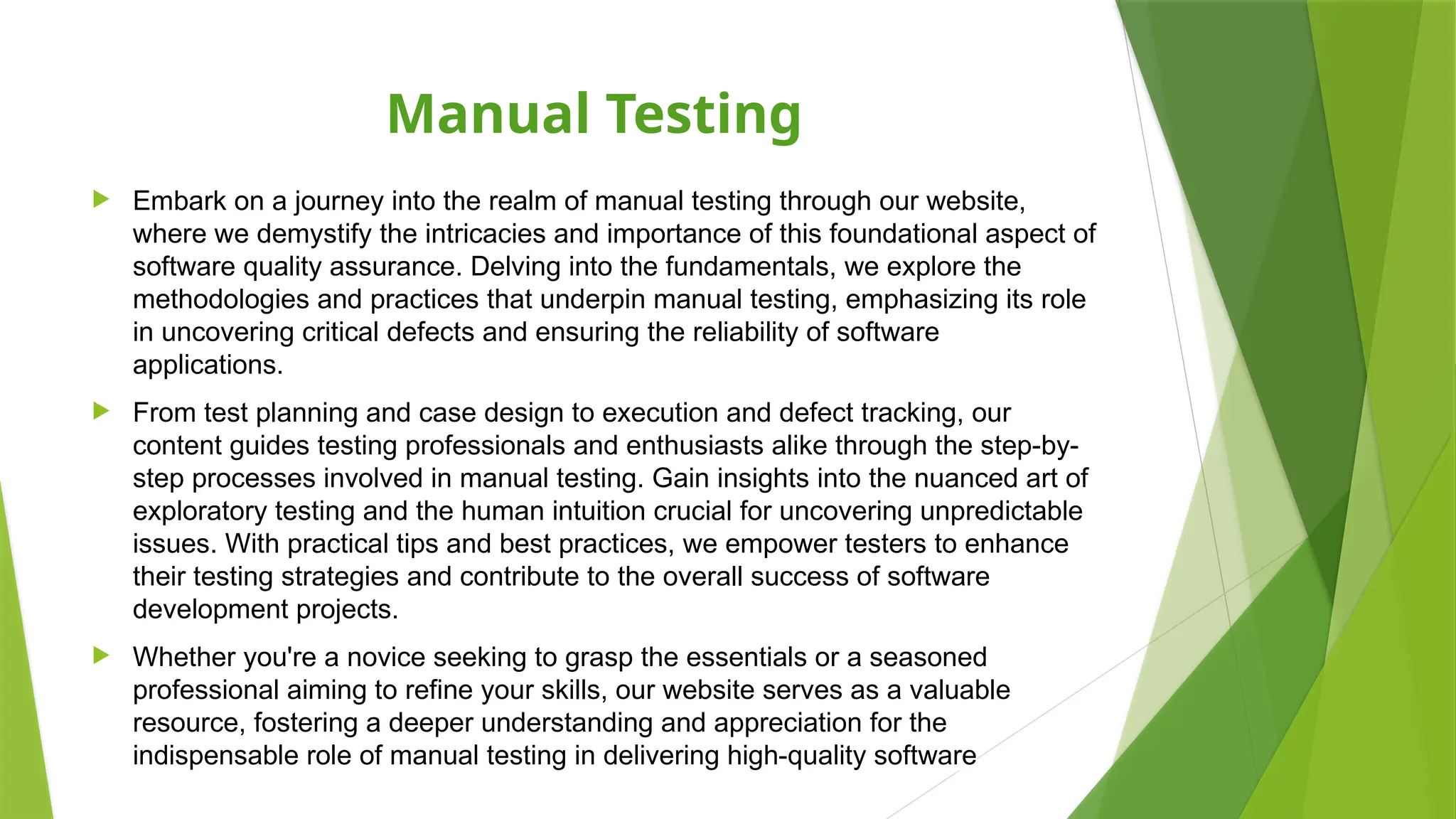 Manual Testing
 Embark on a journey into the realm of manual testing through our website,
where we demystify the intricacies and importance of this foundational aspect of
software quality assurance. Delving into the fundamentals, we explore the
methodologies and practices that underpin manual testing, emphasizing its role
in uncovering critical defects and ensuring the reliability of software
applications.
 From test planning and case design to execution and defect tracking, our
content guides testing professionals and enthusiasts alike through the step-by-
step processes involved in manual testing. Gain insights into the nuanced art of
exploratory testing and the human intuition crucial for uncovering unpredictable
issues. With practical tips and best practices, we empower testers to enhance
their testing strategies and contribute to the overall success of software
development projects.
 Whether you're a novice seeking to grasp the essentials or a seasoned
professional aiming to refine your skills, our website serves as a valuable
resource, fostering a deeper understanding and appreciation for the
indispensable role of manual testing in delivering high-quality software
 