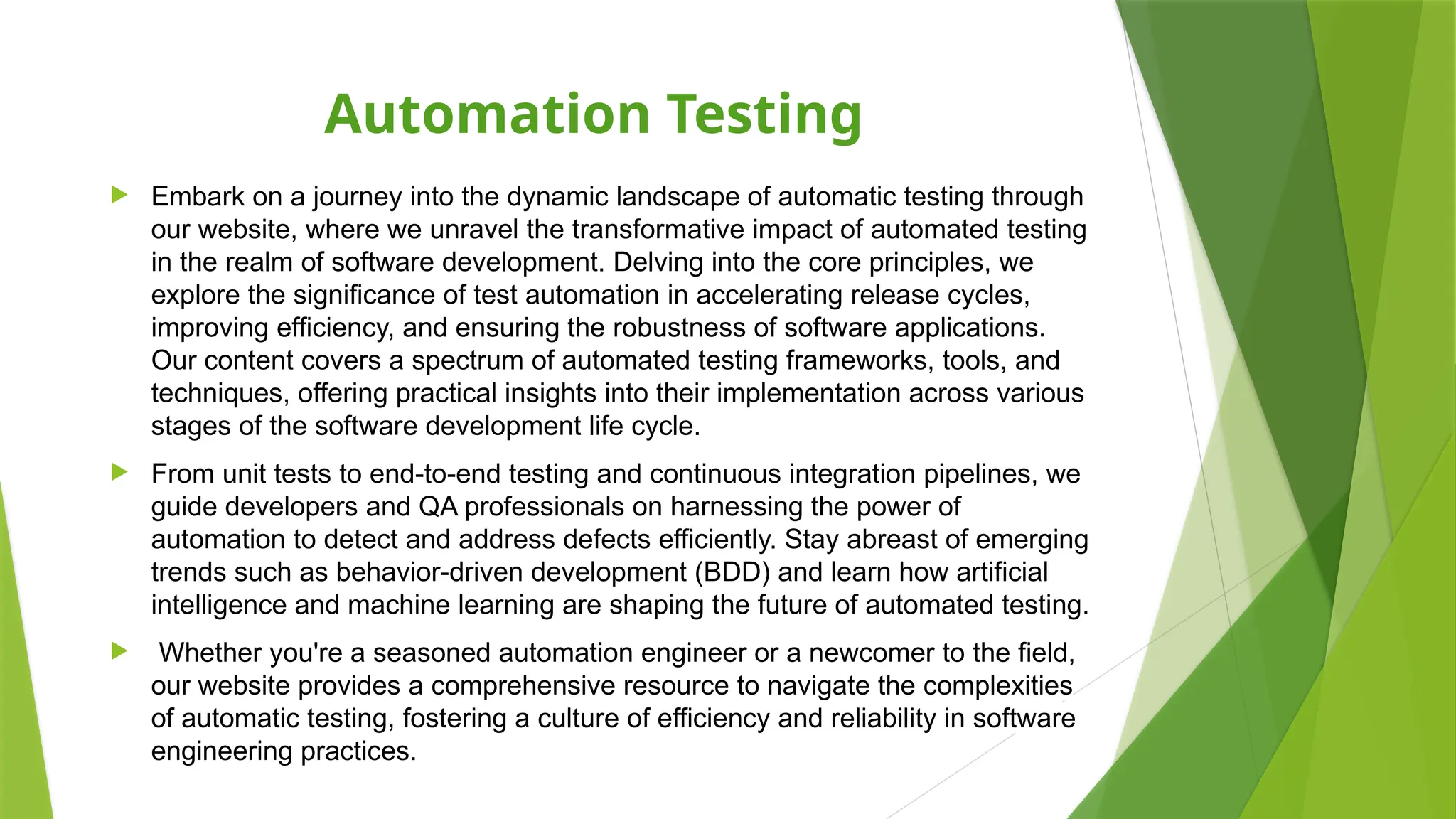 Automation Testing
 Embark on a journey into the dynamic landscape of automatic testing through
our website, where we unravel the transformative impact of automated testing
in the realm of software development. Delving into the core principles, we
explore the significance of test automation in accelerating release cycles,
improving efficiency, and ensuring the robustness of software applications.
Our content covers a spectrum of automated testing frameworks, tools, and
techniques, offering practical insights into their implementation across various
stages of the software development life cycle.
 From unit tests to end-to-end testing and continuous integration pipelines, we
guide developers and QA professionals on harnessing the power of
automation to detect and address defects efficiently. Stay abreast of emerging
trends such as behavior-driven development (BDD) and learn how artificial
intelligence and machine learning are shaping the future of automated testing.
 Whether you're a seasoned automation engineer or a newcomer to the field,
our website provides a comprehensive resource to navigate the complexities
of automatic testing, fostering a culture of efficiency and reliability in software
engineering practices.
 