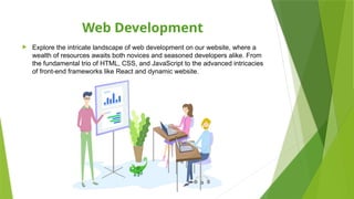 Web Development
 Explore the intricate landscape of web development on our website, where a
wealth of resources awaits both novices and seasoned developers alike. From
the fundamental trio of HTML, CSS, and JavaScript to the advanced intricacies
of front-end frameworks like React and dynamic website.
 