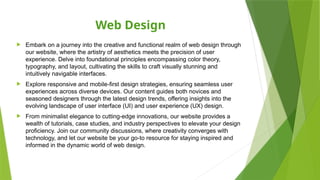 Web Design
 Embark on a journey into the creative and functional realm of web design through
our website, where the artistry of aesthetics meets the precision of user
experience. Delve into foundational principles encompassing color theory,
typography, and layout, cultivating the skills to craft visually stunning and
intuitively navigable interfaces.
 Explore responsive and mobile-first design strategies, ensuring seamless user
experiences across diverse devices. Our content guides both novices and
seasoned designers through the latest design trends, offering insights into the
evolving landscape of user interface (UI) and user experience (UX) design.
 From minimalist elegance to cutting-edge innovations, our website provides a
wealth of tutorials, case studies, and industry perspectives to elevate your design
proficiency. Join our community discussions, where creativity converges with
technology, and let our website be your go-to resource for staying inspired and
informed in the dynamic world of web design.
 
