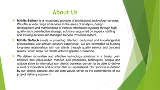 About Us
 Mithila Softech is a recognized provider of professional technology services.
We offer a wide range of services in the areas of analysis, design,
development and maintenance of various information systems through high
quality and cost-effective strategic solutions supported by superior staffing
and training services for Managed Service Providers (MSPs)
 Mithila Softech excels in providing talented, dedicated and knowledgeable
professionals with proven industry experience. We are committed to building
long-term relationships with our clients through quality service and concrete
results, which allow our clients achieve greater excellence.
 We deliver innovative and effective technology solutions in a timely, cost-
effective and value-added manner. Our processes, techniques, people and
attitude strive to internalize our client’s business domain to be able to deliver
a level of innovation and acumen that is unparalleled. Our success is defined
by our client’s success and our core values serve as the cornerstones of our
project delivery approach.
 