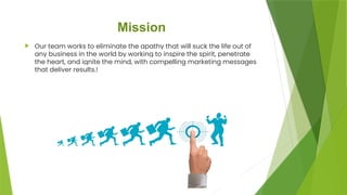 Mission
 Our team works to eliminate the apathy that will suck the life out of
any business in the world by working to inspire the spirit, penetrate
the heart, and ignite the mind, with compelling marketing messages
that deliver results.!
 