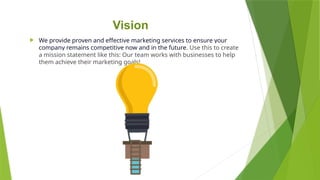 Vision
 We provide proven and effective marketing services to ensure your
company remains competitive now and in the future. Use this to create
a mission statement like this: Our team works with businesses to help
them achieve their marketing goals!
 