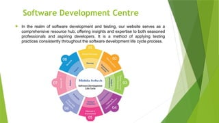 Software Development Centre
 In the realm of software development and testing, our website serves as a
comprehensive resource hub, offering insights and expertise to both seasoned
professionals and aspiring developers. It is a method of applying testing
practices consistently throughout the software development life cycle process.
 