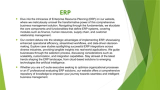 ERP
 Dive into the intricacies of Enterprise Resource Planning (ERP) on our website,
where we meticulously unravel the transformative power of this comprehensive
business management solution. Navigating through the fundamentals, we elucidate
the core components and functionalities that define ERP systems, covering
modules such as finance, human resources, supply chain, and customer
relationship management.
 Our content delves into the strategic advantages of implementing ERP, showcasing
enhanced operational efficiency, streamlined workflows, and data-driven decision-
making. Explore case studies spotlighting successful ERP integrations across
diverse industries, providing tangible insights into real-world applications. We guide
businesses through the selection process, discussing considerations such as
scalability, customization, and integration capabilities. Stay abreast of the latest
trends shaping the ERP landscape, from cloud-based solutions to emerging
technologies like artificial intelligence.
 Whether you are a C-suite executive seeking to optimize organizational processes
or an IT professional evaluating ERP solutions, our website offers a comprehensive
repository of knowledge to empower your journey towards seamless and intelligent
business management.
 