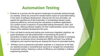 Automation Testing
 Embark on a journey into the dynamic landscape of automatic testing through
our website, where we unravel the transformative impact of automated testing
in the realm of software development. Delving into the core principles, we
explore the significance of test automation in accelerating release cycles,
improving efficiency, and ensuring the robustness of software applications.
Our content covers a spectrum of automated testing frameworks, tools, and
techniques, offering practical insights into their implementation across various
stages of the software development life cycle.
 From unit tests to end-to-end testing and continuous integration pipelines, we
guide developers and QA professionals on harnessing the power of
automation to detect and address defects efficiently. Stay abreast of emerging
trends such as behavior-driven development (BDD) and learn how artificial
intelligence and machine learning are shaping the future of automated testing.
 Whether you're a seasoned automation engineer or a newcomer to the field,
our website provides a comprehensive resource to navigate the complexities
of automatic testing, fostering a culture of efficiency and reliability in software
engineering practices.
 