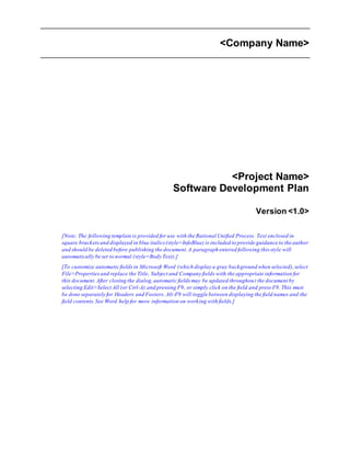 <Company Name>
<Project Name>
Software Development Plan
Version <1.0>
[Note: The following template is provided for use with the Rational Unified Process. Text enclosed in
square bracketsand displayed in blue italics (style=InfoBlue) is included to provide guidance to the author
and should be deleted before publishing the document.A paragraph entered following this style will
automatically be set to normal (style=Body Text).]
[To customize automatic fieldsin Microsoft Word (which display a gray background when selected),select
File>Propertiesand replace the Title, Subject and Company fields with the appropriate information for
this document.After closing the dialog,automatic fields may be updated throughout the document by
selecting Edit>Select All (or Ctrl-A) and pressing F9, or simply click on the field and press F9. This must
be done separately for Headers and Footers. Alt-F9 will toggle between displaying the field names and the
field contents.See Word help for more information on working with fields.]
 