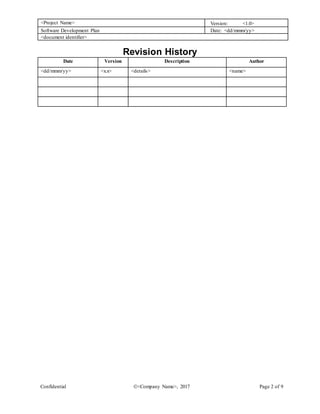 <Project Name> Version: <1.0>
Software Development Plan Date: <dd/mmm/yy>
<document identifier>
Confidential <Company Name>, 2017 Page 2 of 9
Revision History
Date Version Description Author
<dd/mmm/yy> <x.x> <details> <name>
 