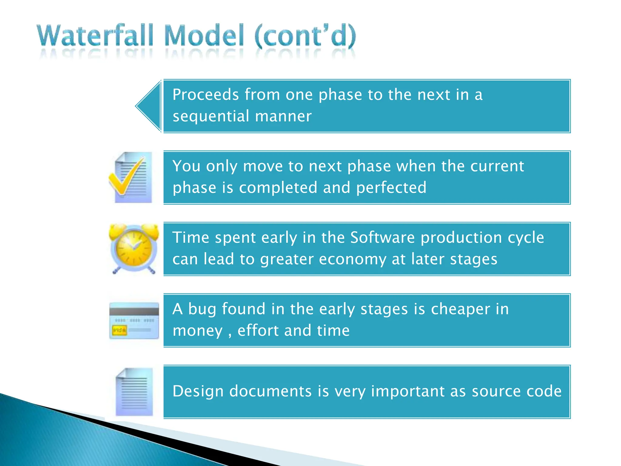 Proceeds from one phase to the next in a
sequential manner
You only move to next phase when the current
phase is completed and perfected
Time spent early in the Software production cycle
can lead to greater economy at later stages
A bug found in the early stages is cheaper in
money , effort and time
Design documents is very important as source code
 