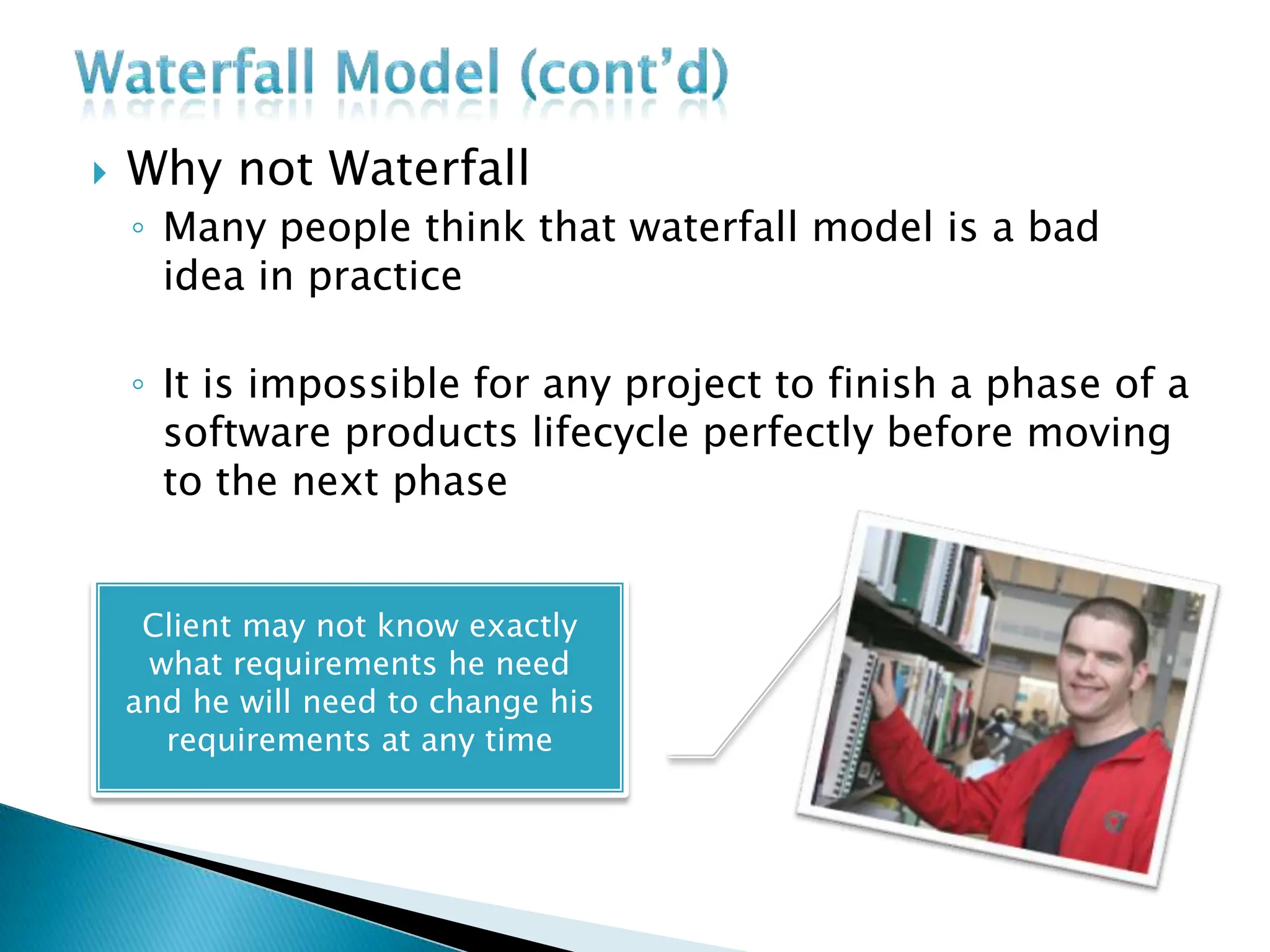  Why not Waterfall
◦ Many people think that waterfall model is a bad
idea in practice
◦ It is impossible for any project to finish a phase of a
software products lifecycle perfectly before moving
to the next phase
Client may not know exactly
what requirements he need
and he will need to change his
requirements at any time
 