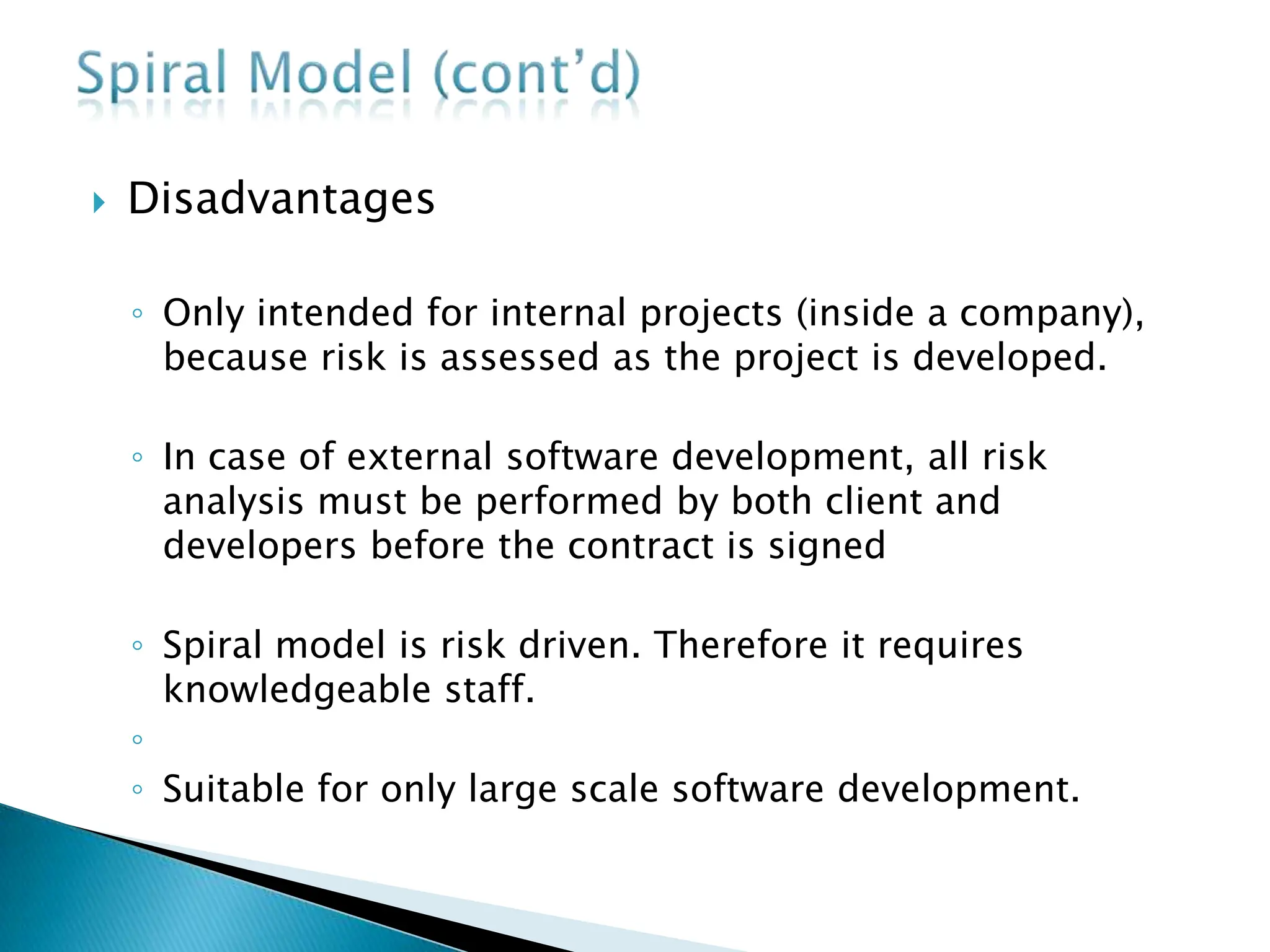  Disadvantages
◦ Only intended for internal projects (inside a company),
because risk is assessed as the project is developed.
◦ In case of external software development, all risk
analysis must be performed by both client and
developers before the contract is signed
◦ Spiral model is risk driven. Therefore it requires
knowledgeable staff.
◦
◦ Suitable for only large scale software development.
 