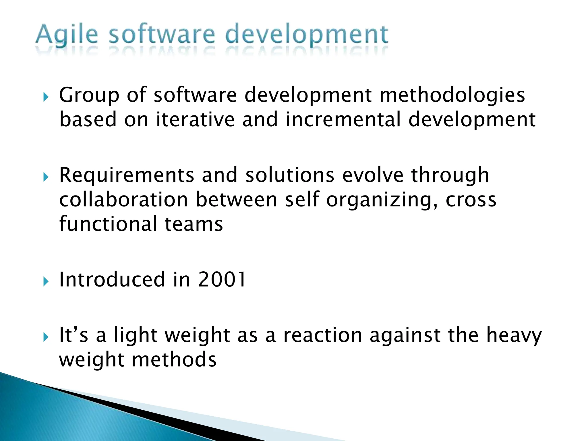  Group of software development methodologies
based on iterative and incremental development
 Requirements and solutions evolve through
collaboration between self organizing, cross
functional teams
 Introduced in 2001
 It’s a light weight as a reaction against the heavy
weight methods
 