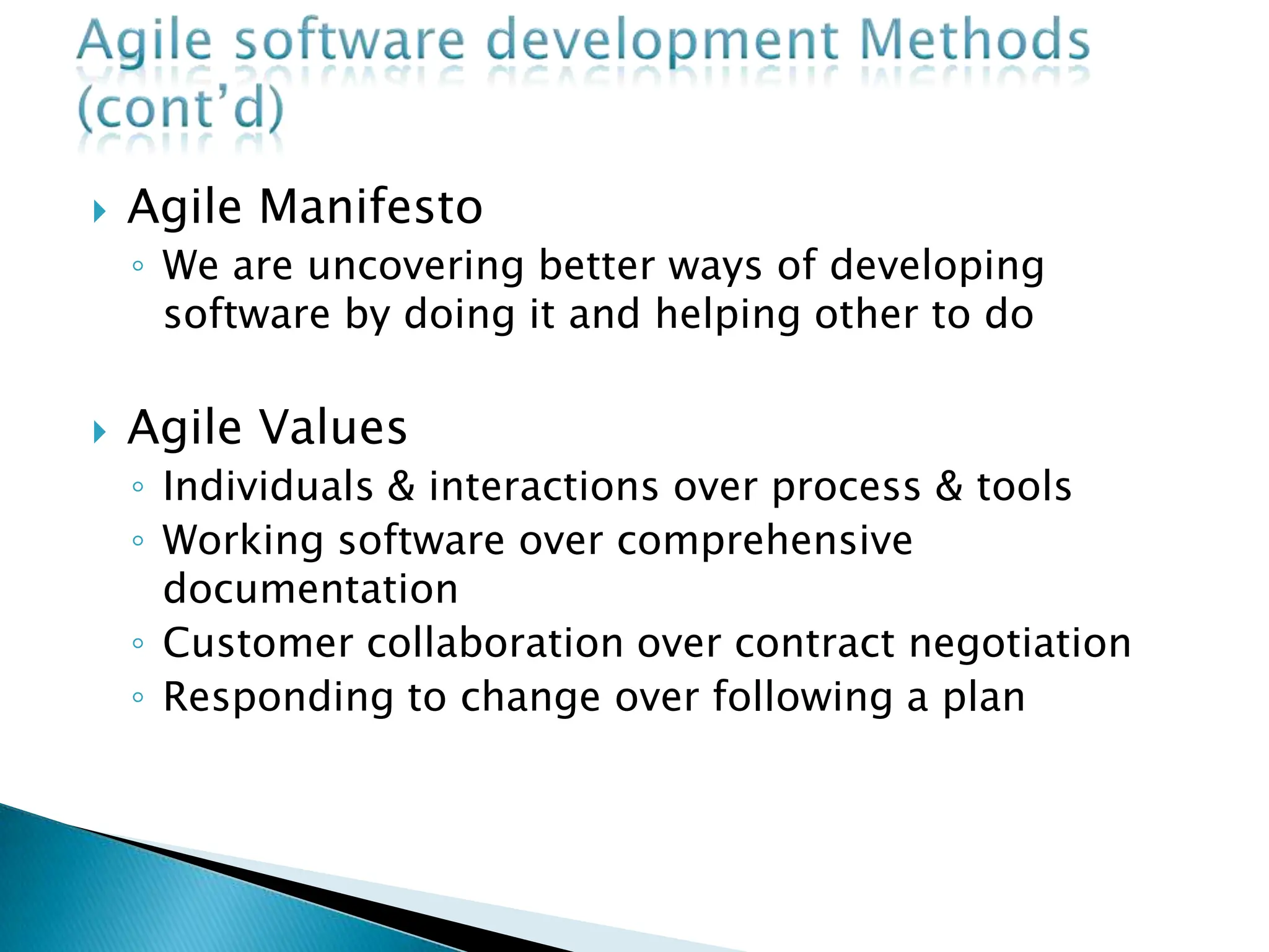  Agile Manifesto
◦ We are uncovering better ways of developing
software by doing it and helping other to do
 Agile Values
◦ Individuals & interactions over process & tools
◦ Working software over comprehensive
documentation
◦ Customer collaboration over contract negotiation
◦ Responding to change over following a plan
 