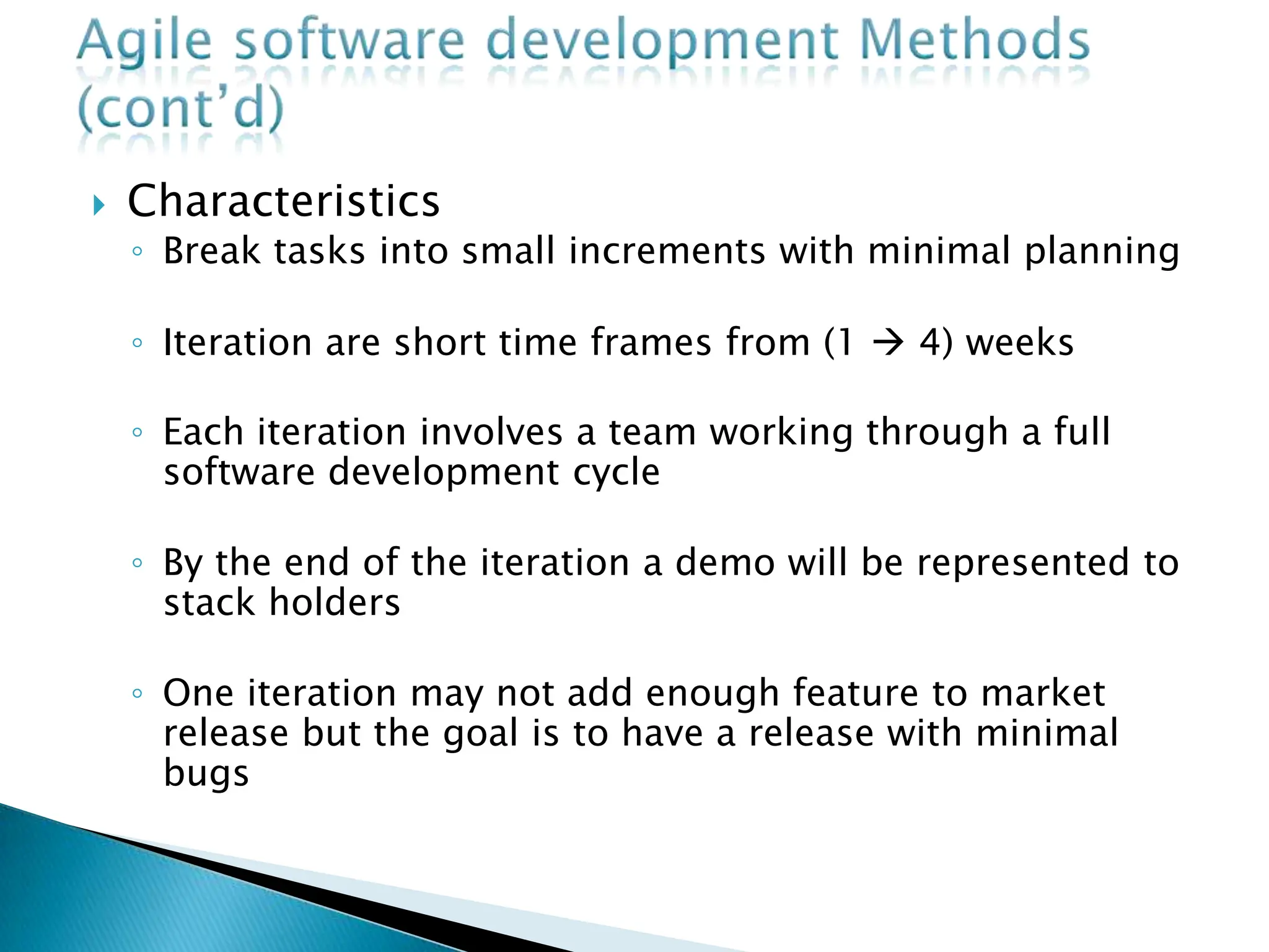 Characteristics
◦ Break tasks into small increments with minimal planning
◦ Iteration are short time frames from (1  4) weeks
◦ Each iteration involves a team working through a full
software development cycle
◦ By the end of the iteration a demo will be represented to
stack holders
◦ One iteration may not add enough feature to market
release but the goal is to have a release with minimal
bugs
 