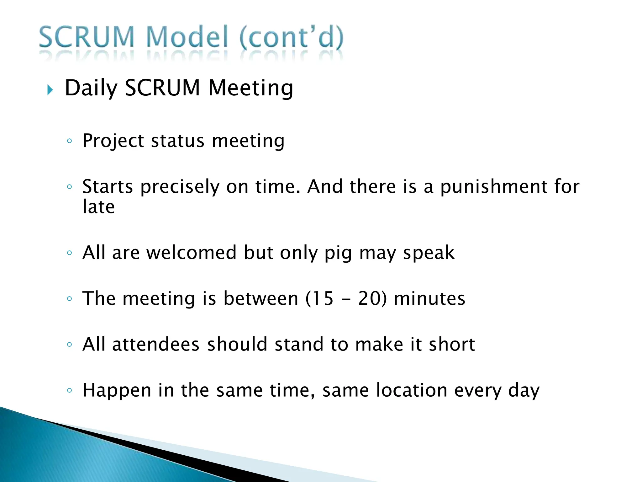  Daily SCRUM Meeting
◦ Project status meeting
◦ Starts precisely on time. And there is a punishment for
late
◦ All are welcomed but only pig may speak
◦ The meeting is between (15 - 20) minutes
◦ All attendees should stand to make it short
◦ Happen in the same time, same location every day
 