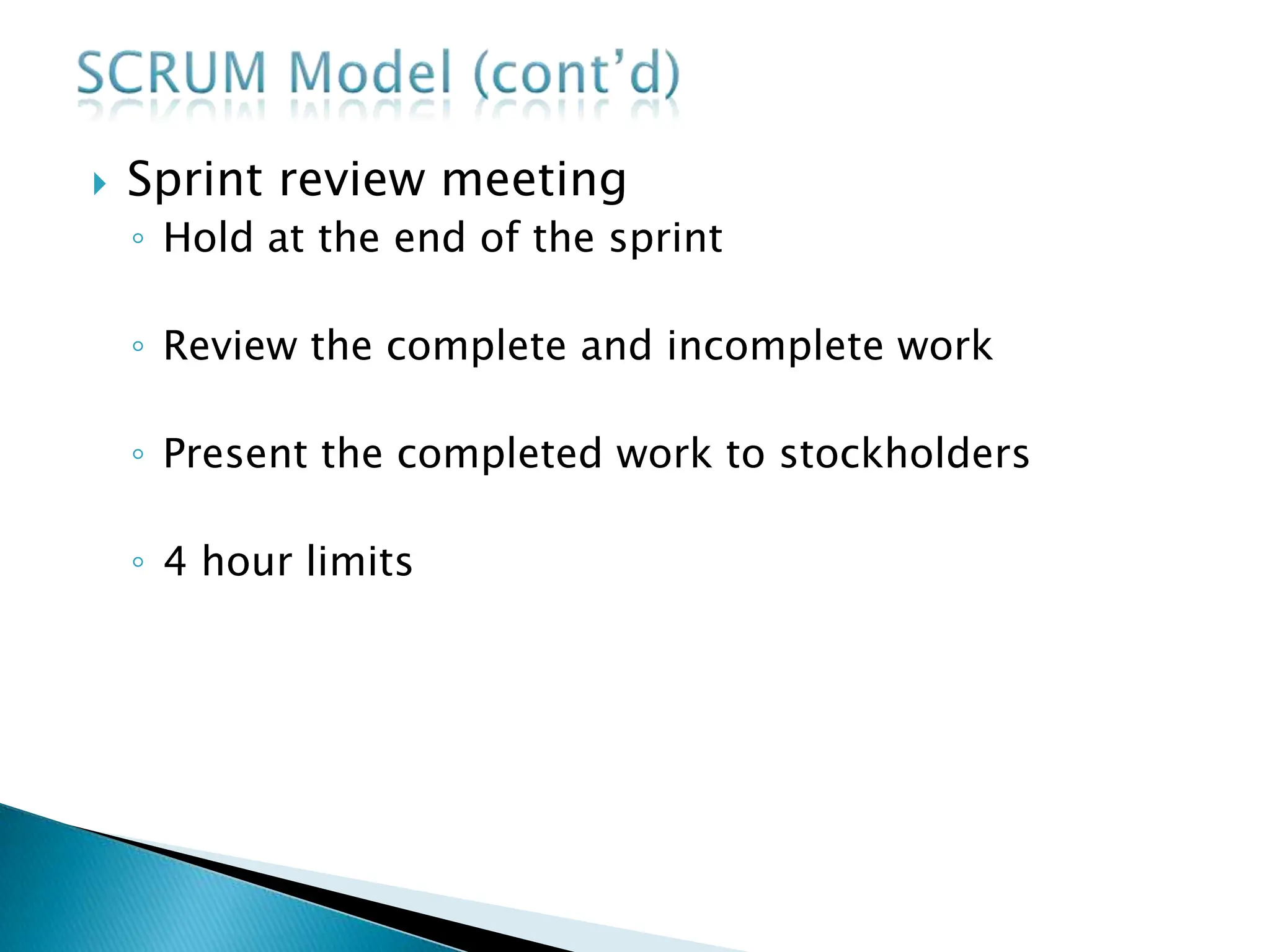  Sprint review meeting
◦ Hold at the end of the sprint
◦ Review the complete and incomplete work
◦ Present the completed work to stockholders
◦ 4 hour limits
 