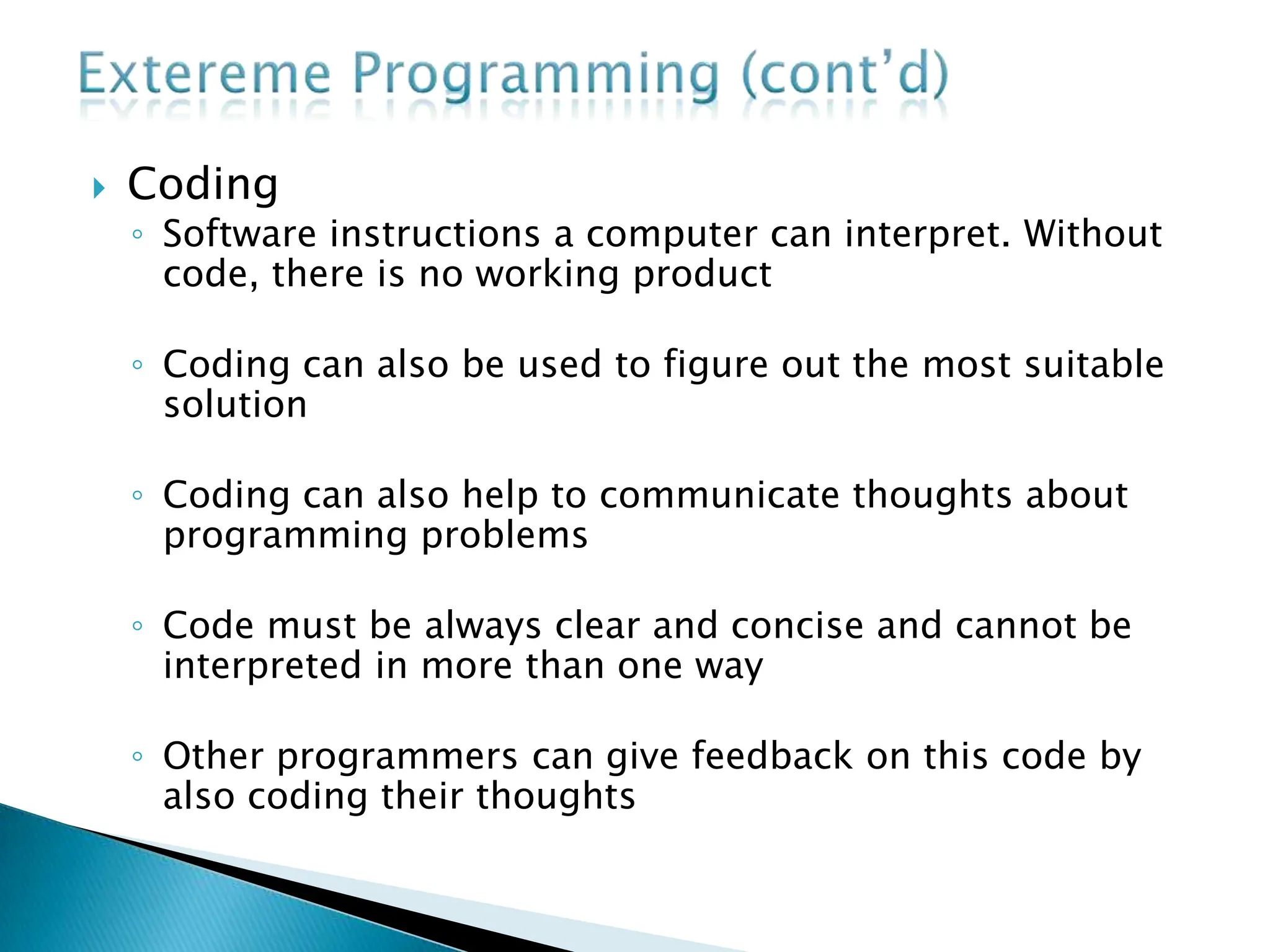  Coding
◦ Software instructions a computer can interpret. Without
code, there is no working product
◦ Coding can also be used to figure out the most suitable
solution
◦ Coding can also help to communicate thoughts about
programming problems
◦ Code must be always clear and concise and cannot be
interpreted in more than one way
◦ Other programmers can give feedback on this code by
also coding their thoughts
 