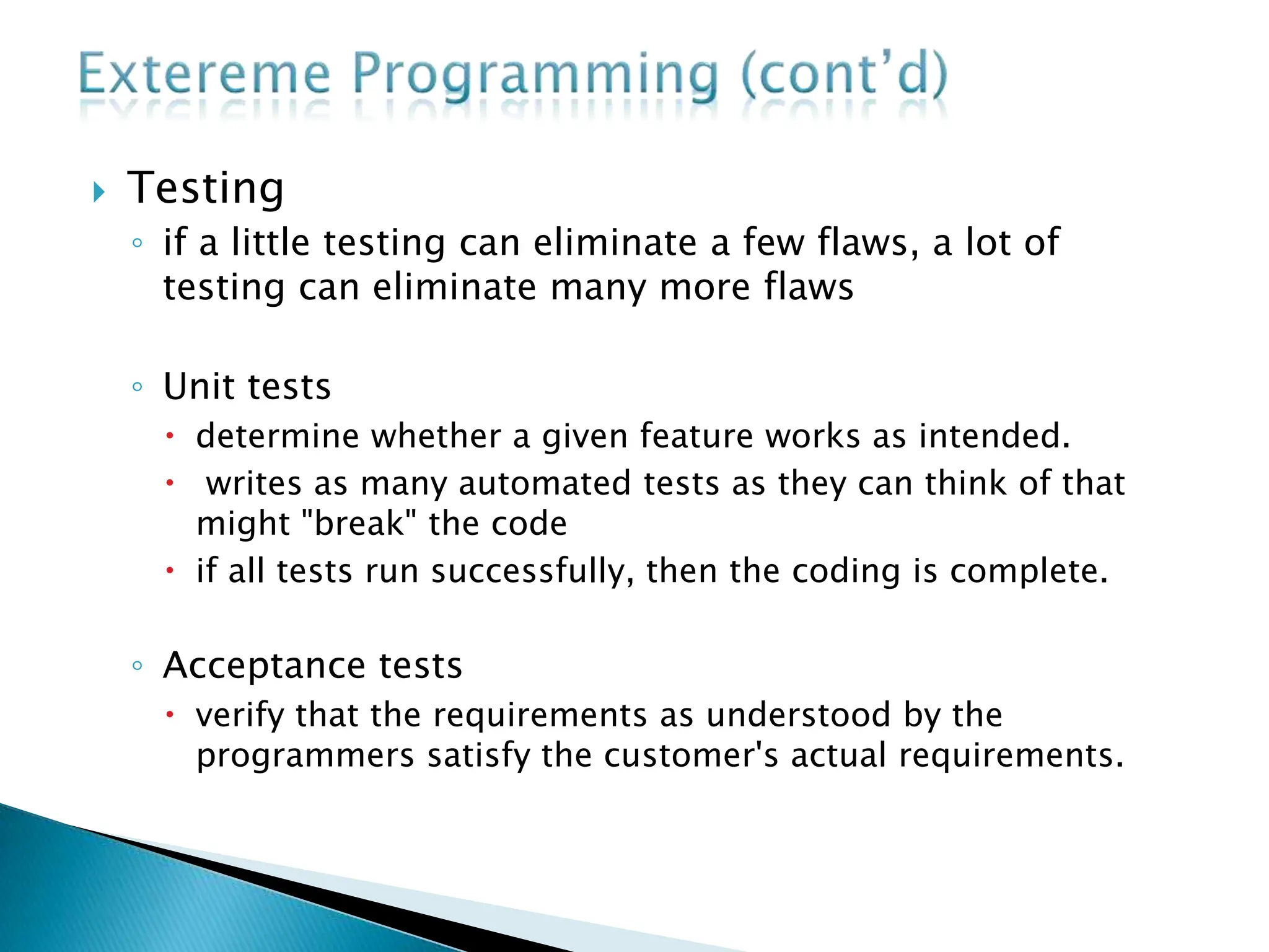  Testing
◦ if a little testing can eliminate a few flaws, a lot of
testing can eliminate many more flaws
◦ Unit tests
 determine whether a given feature works as intended.
 writes as many automated tests as they can think of that
might "break" the code
 if all tests run successfully, then the coding is complete.
◦ Acceptance tests
 verify that the requirements as understood by the
programmers satisfy the customer's actual requirements.
 