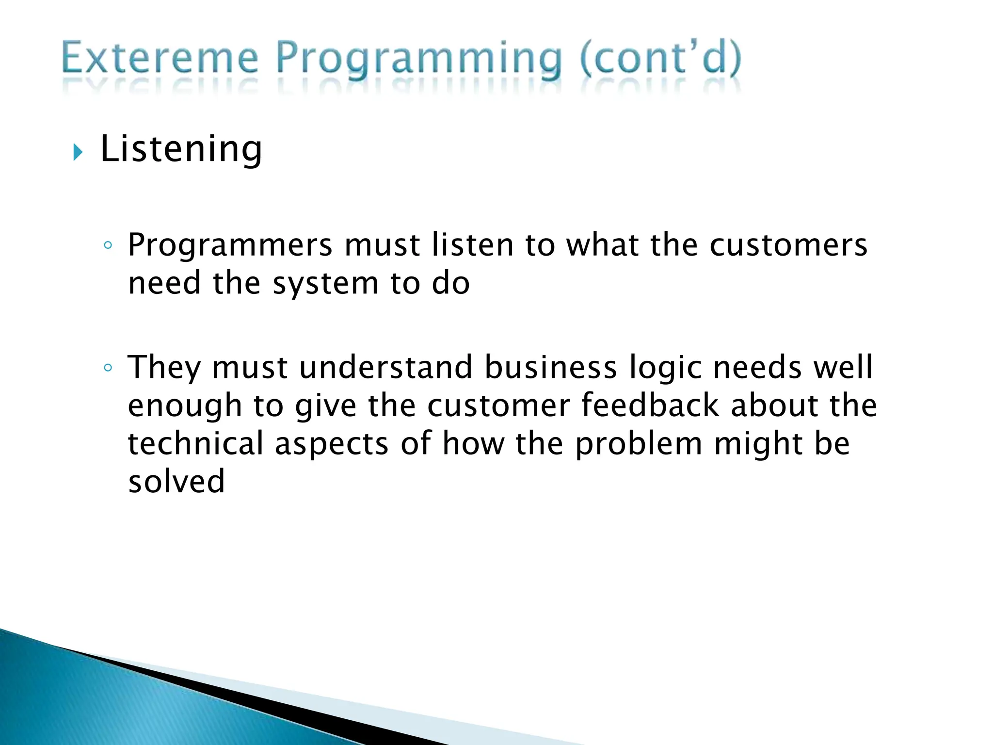  Listening
◦ Programmers must listen to what the customers
need the system to do
◦ They must understand business logic needs well
enough to give the customer feedback about the
technical aspects of how the problem might be
solved
 