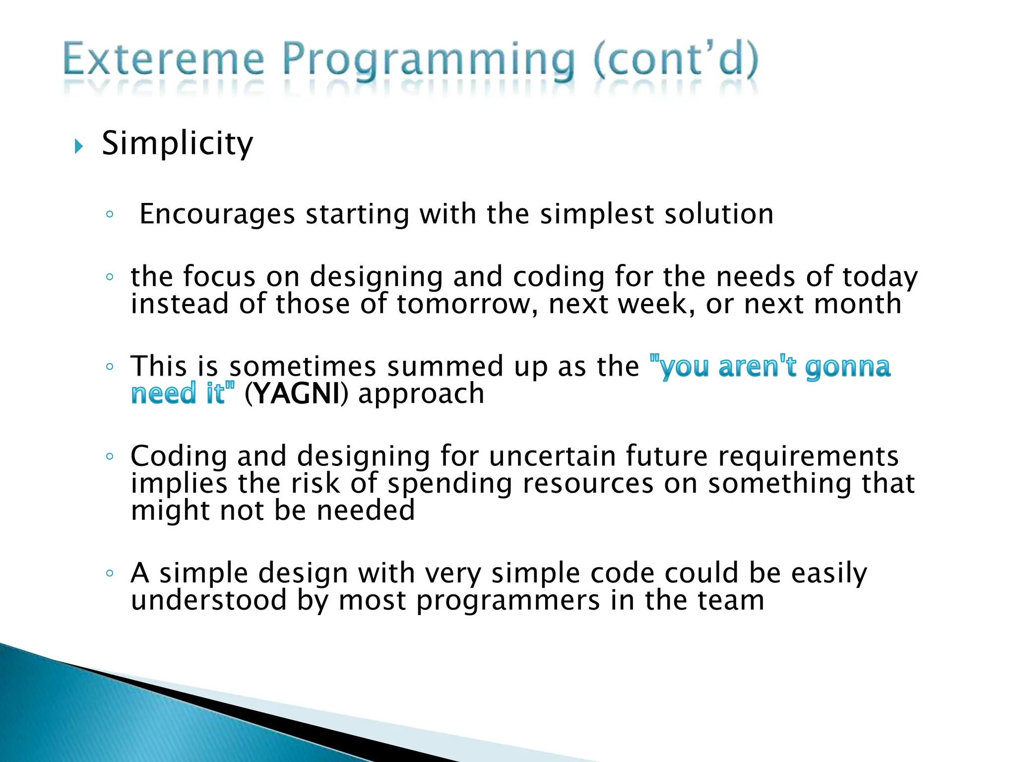  Simplicity
◦ Encourages starting with the simplest solution
◦ the focus on designing and coding for the needs of today
instead of those of tomorrow, next week, or next month
◦ This is sometimes summed up as the
(YAGNI) approach
◦ Coding and designing for uncertain future requirements
implies the risk of spending resources on something that
might not be needed
◦ A simple design with very simple code could be easily
understood by most programmers in the team
 