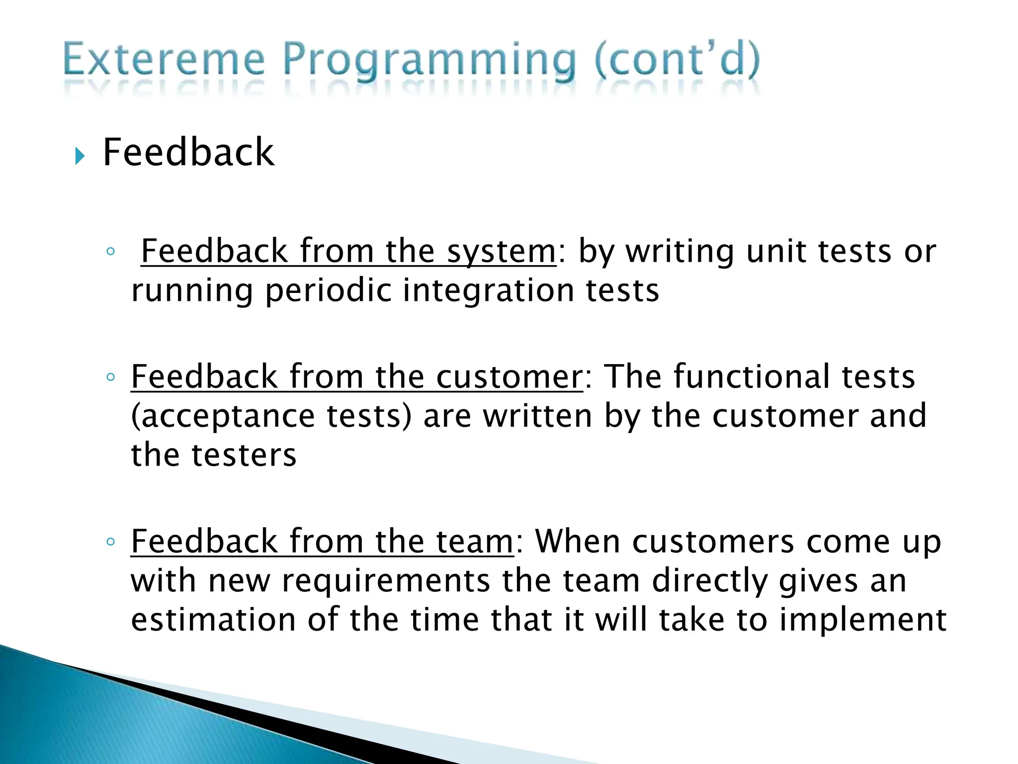 Feedback
◦ Feedback from the system: by writing unit tests or
running periodic integration tests
◦ Feedback from the customer: The functional tests
(acceptance tests) are written by the customer and
the testers
◦ Feedback from the team: When customers come up
with new requirements the team directly gives an
estimation of the time that it will take to implement
 