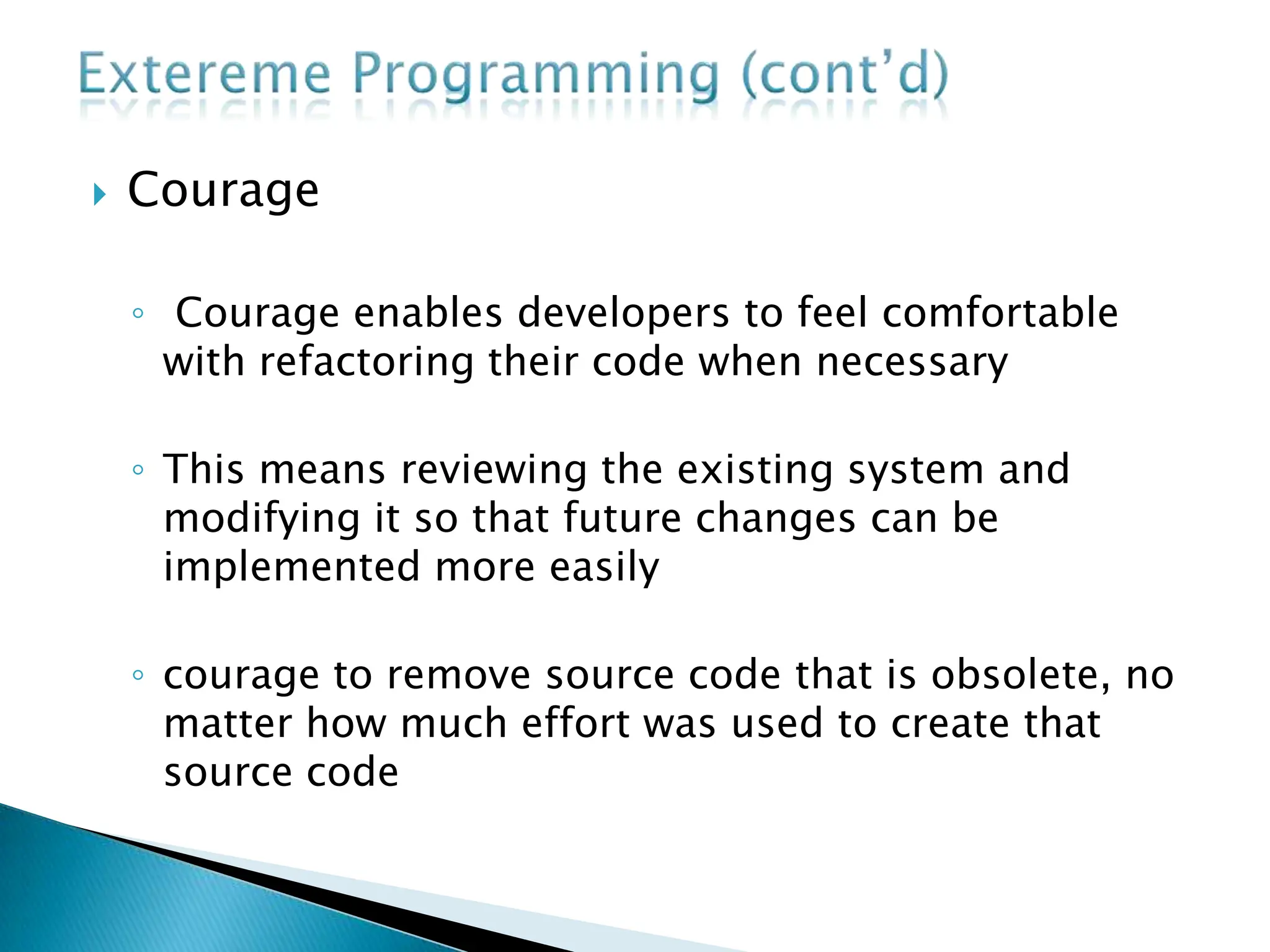  Courage
◦ Courage enables developers to feel comfortable
with refactoring their code when necessary
◦ This means reviewing the existing system and
modifying it so that future changes can be
implemented more easily
◦ courage to remove source code that is obsolete, no
matter how much effort was used to create that
source code
 