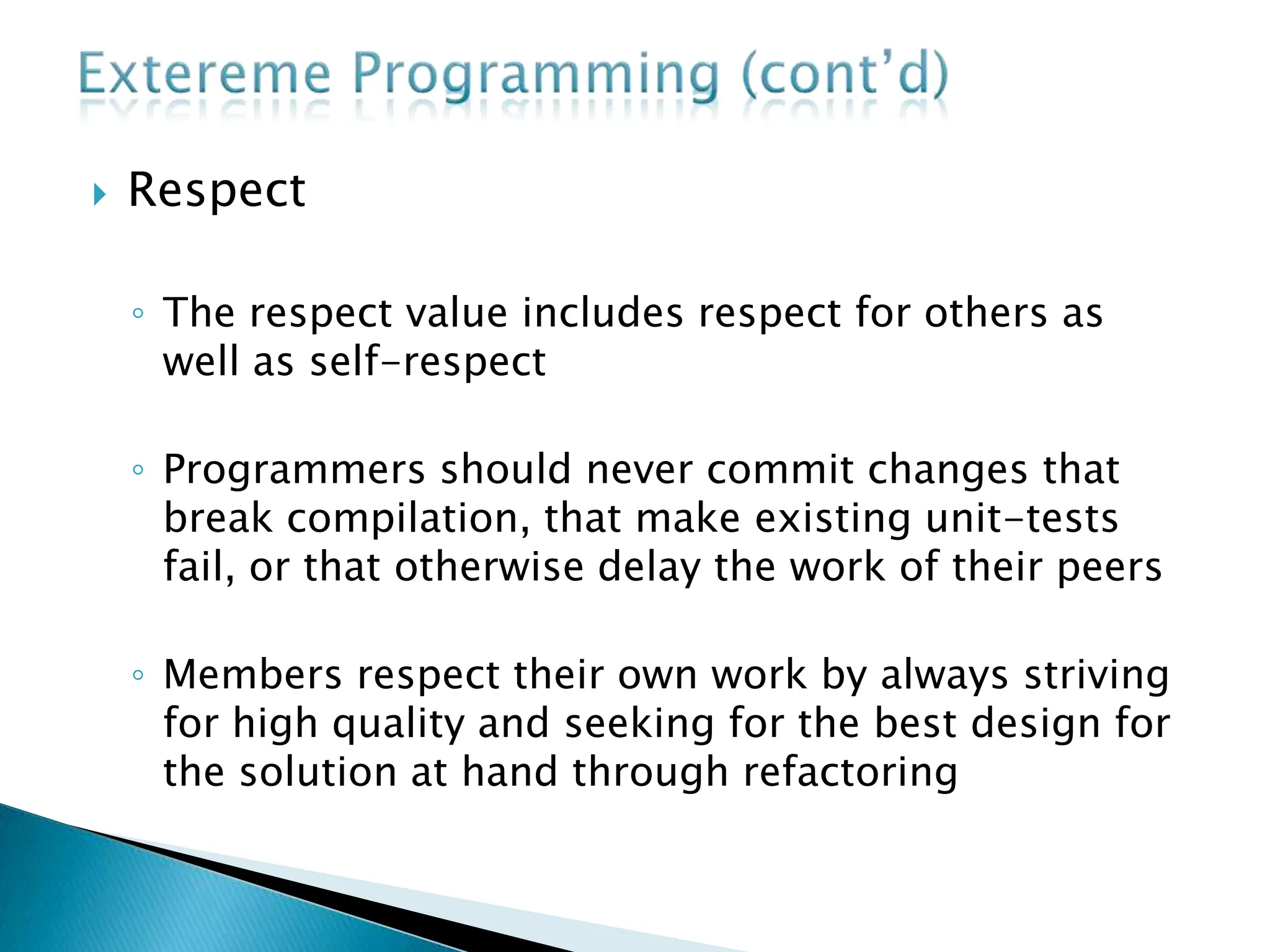  Respect
◦ The respect value includes respect for others as
well as self-respect
◦ Programmers should never commit changes that
break compilation, that make existing unit-tests
fail, or that otherwise delay the work of their peers
◦ Members respect their own work by always striving
for high quality and seeking for the best design for
the solution at hand through refactoring
 