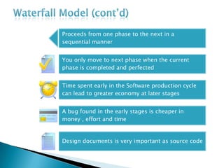 Proceeds from one phase to the next in a
sequential manner
You only move to next phase when the current
phase is completed and perfected
Time spent early in the Software production cycle
can lead to greater economy at later stages
A bug found in the early stages is cheaper in
money , effort and time
Design documents is very important as source code
 