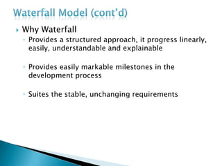  Why Waterfall
◦ Provides a structured approach, it progress linearly,
easily, understandable and explainable
◦ Provides easily markable milestones in the
development process
◦ Suites the stable, unchanging requirements
 