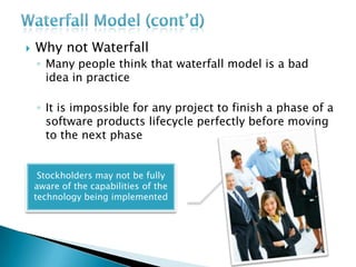  Why not Waterfall
◦ Many people think that waterfall model is a bad
idea in practice
◦ It is impossible for any project to finish a phase of a
software products lifecycle perfectly before moving
to the next phase
Stockholders may not be fully
aware of the capabilities of the
technology being implemented
 