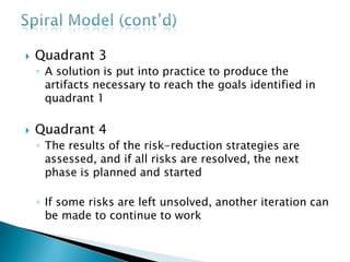  Quadrant 3
◦ A solution is put into practice to produce the
artifacts necessary to reach the goals identified in
quadrant 1
 Quadrant 4
◦ The results of the risk-reduction strategies are
assessed, and if all risks are resolved, the next
phase is planned and started
◦ If some risks are left unsolved, another iteration can
be made to continue to work
 